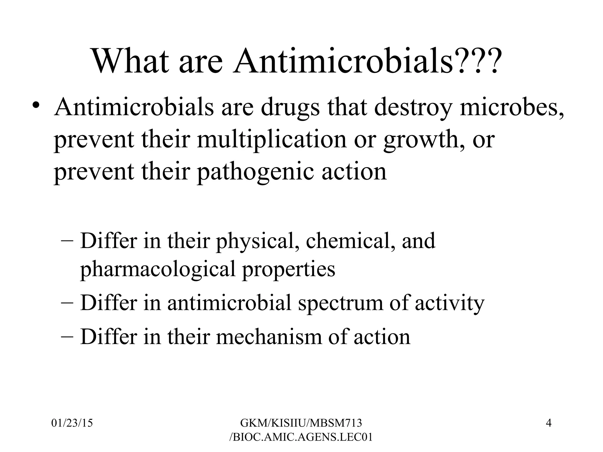 What are Antimicrobials???
• Antimicrobials are drugs that destroy microbes,
prevent their multiplication or growth, or
prevent their pathogenic action
– Differ in their physical, chemical, and
pharmacological properties
– Differ in antimicrobial spectrum of activity
– Differ in their mechanism of action
01/23/15 4GKM/KISIIU/MBSM713
/BIOC.AMIC.AGENS.LEC01
 