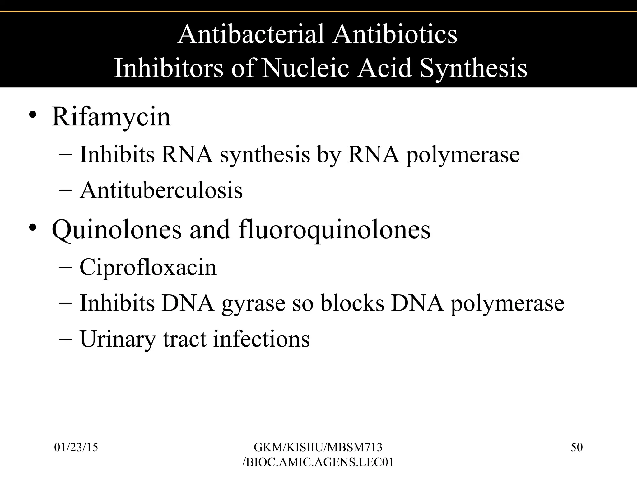 • Rifamycin
– Inhibits RNA synthesis by RNA polymerase
– Antituberculosis
• Quinolones and fluoroquinolones
– Ciprofloxacin
– Inhibits DNA gyrase so blocks DNA polymerase
– Urinary tract infections
Antibacterial Antibiotics
Inhibitors of Nucleic Acid Synthesis
01/23/15 50GKM/KISIIU/MBSM713
/BIOC.AMIC.AGENS.LEC01
 