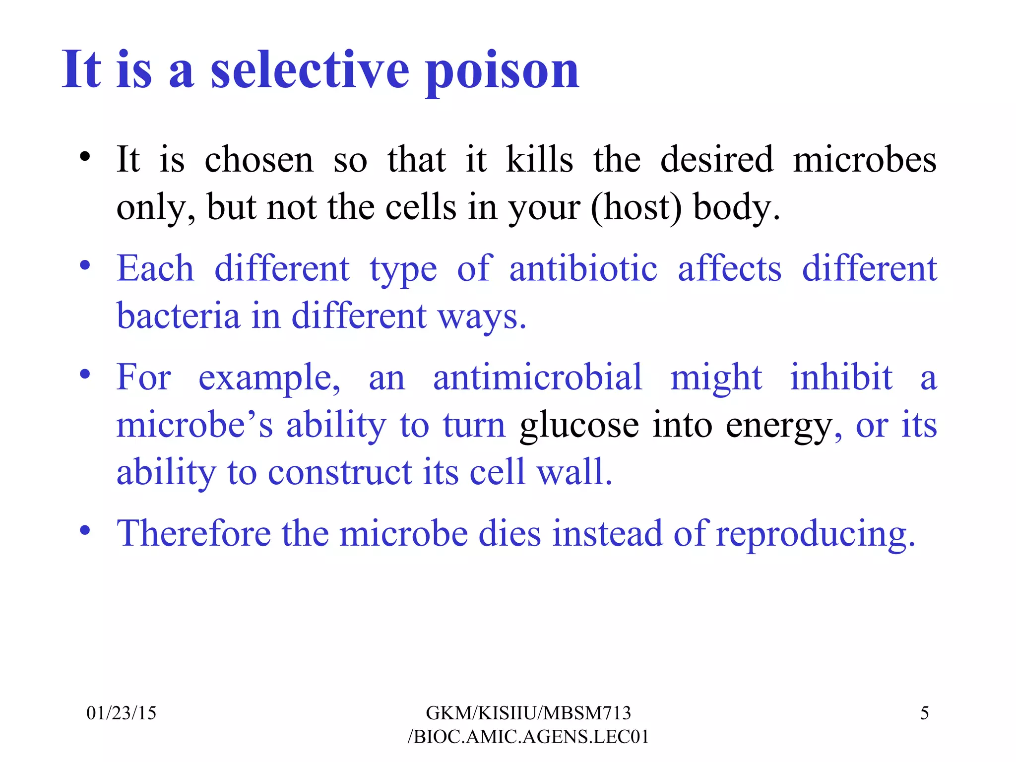 • It is chosen so that it kills the desired microbes
only, but not the cells in your (host) body.
• Each different type of antibiotic affects different
bacteria in different ways.
• For example, an antimicrobial might inhibit a
microbe’s ability to turn glucose into energy, or its
ability to construct its cell wall.
• Therefore the microbe dies instead of reproducing.
01/23/15 5GKM/KISIIU/MBSM713
/BIOC.AMIC.AGENS.LEC01
It is a selective poison
 
