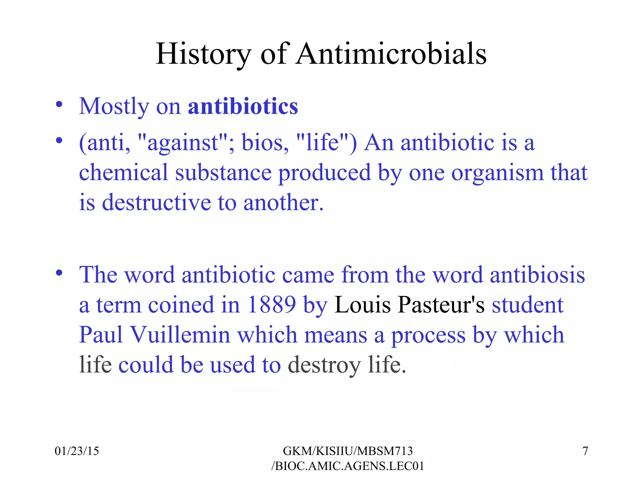 History of Antimicrobials
• Mostly on antibiotics
• (anti, "against"; bios, "life") An antibiotic is a
chemical substance produced by one organism that
is destructive to another.
• The word antibiotic came from the word antibiosis
a term coined in 1889 by Louis Pasteur's student
Paul Vuillemin which means a process by which
life could be used to destroy life.
01/23/15 7GKM/KISIIU/MBSM713
/BIOC.AMIC.AGENS.LEC01
 