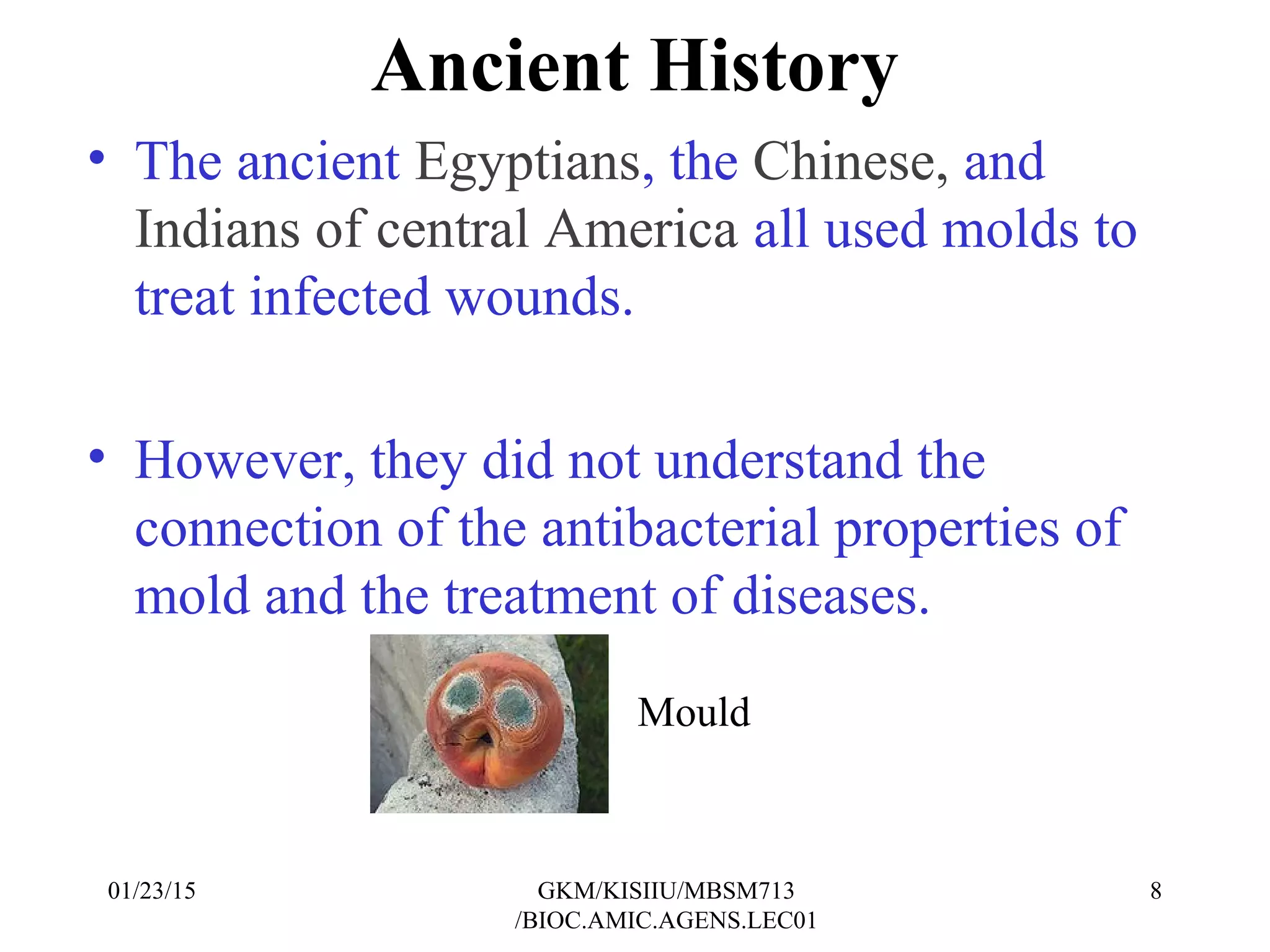 Ancient History
• The ancient Egyptians, the Chinese, and
Indians of central America all used molds to
treat infected wounds.
• However, they did not understand the
connection of the antibacterial properties of
mold and the treatment of diseases.
Mould
01/23/15 8GKM/KISIIU/MBSM713
/BIOC.AMIC.AGENS.LEC01
 