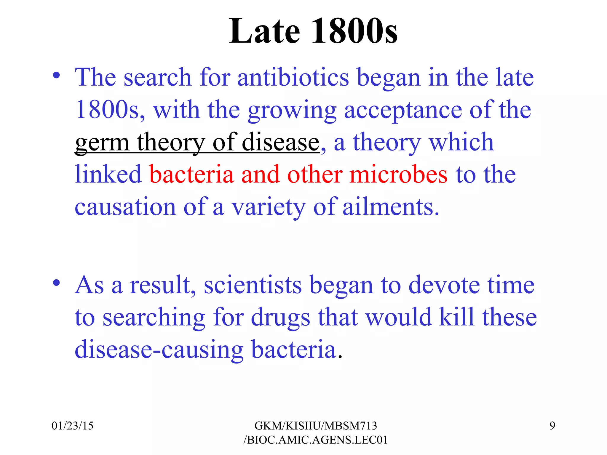 Late 1800s
• The search for antibiotics began in the late
1800s, with the growing acceptance of the
germ theory of disease, a theory which
linked bacteria and other microbes to the
causation of a variety of ailments.
• As a result, scientists began to devote time
to searching for drugs that would kill these
disease-causing bacteria.
01/23/15 9GKM/KISIIU/MBSM713
/BIOC.AMIC.AGENS.LEC01
 