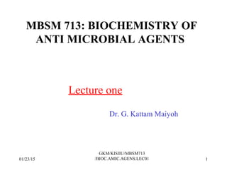 MBSM 713: BIOCHEMISTRY OF
ANTI MICROBIAL AGENTS
Lecture one
Dr. G. Kattam Maiyoh
01/23/15 1
GKM/KISIIU/MBSM713
/BIOC.AMIC.AGENS.LEC01
 