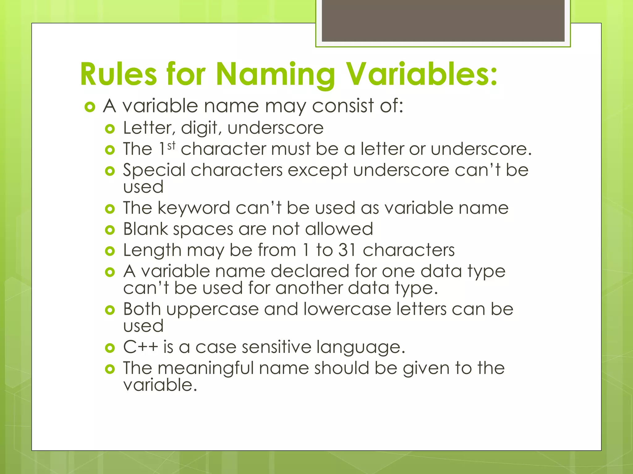 Rules for Naming Variables:
 A variable name may consist of:
 Letter, digit, underscore
 The 1st character must be a letter or underscore.
 Special characters except underscore can’t be
used
 The keyword can’t be used as variable name
 Blank spaces are not allowed
 Length may be from 1 to 31 characters
 A variable name declared for one data type
can’t be used for another data type.
 Both uppercase and lowercase letters can be
used
 C++ is a case sensitive language.
 The meaningful name should be given to the
variable.
 