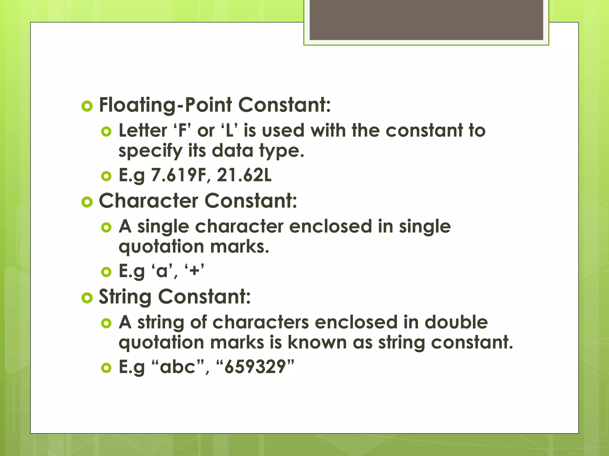  Floating-Point Constant:
 Letter ‘F’ or ‘L’ is used with the constant to
specify its data type.
 E.g 7.619F, 21.62L
 Character Constant:
 A single character enclosed in single
quotation marks.
 E.g ‘a’, ‘+’
 String Constant:
 A string of characters enclosed in double
quotation marks is known as string constant.
 E.g “abc”, “659329”
 