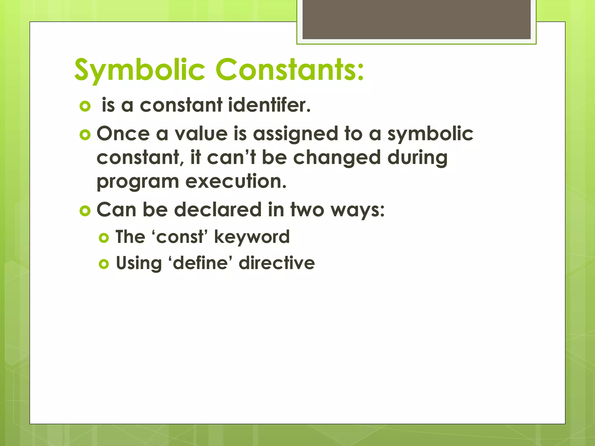 Symbolic Constants:
 is a constant identifer.
 Once a value is assigned to a symbolic
constant, it can’t be changed during
program execution.
 Can be declared in two ways:
 The ‘const’ keyword
 Using ‘define’ directive
 