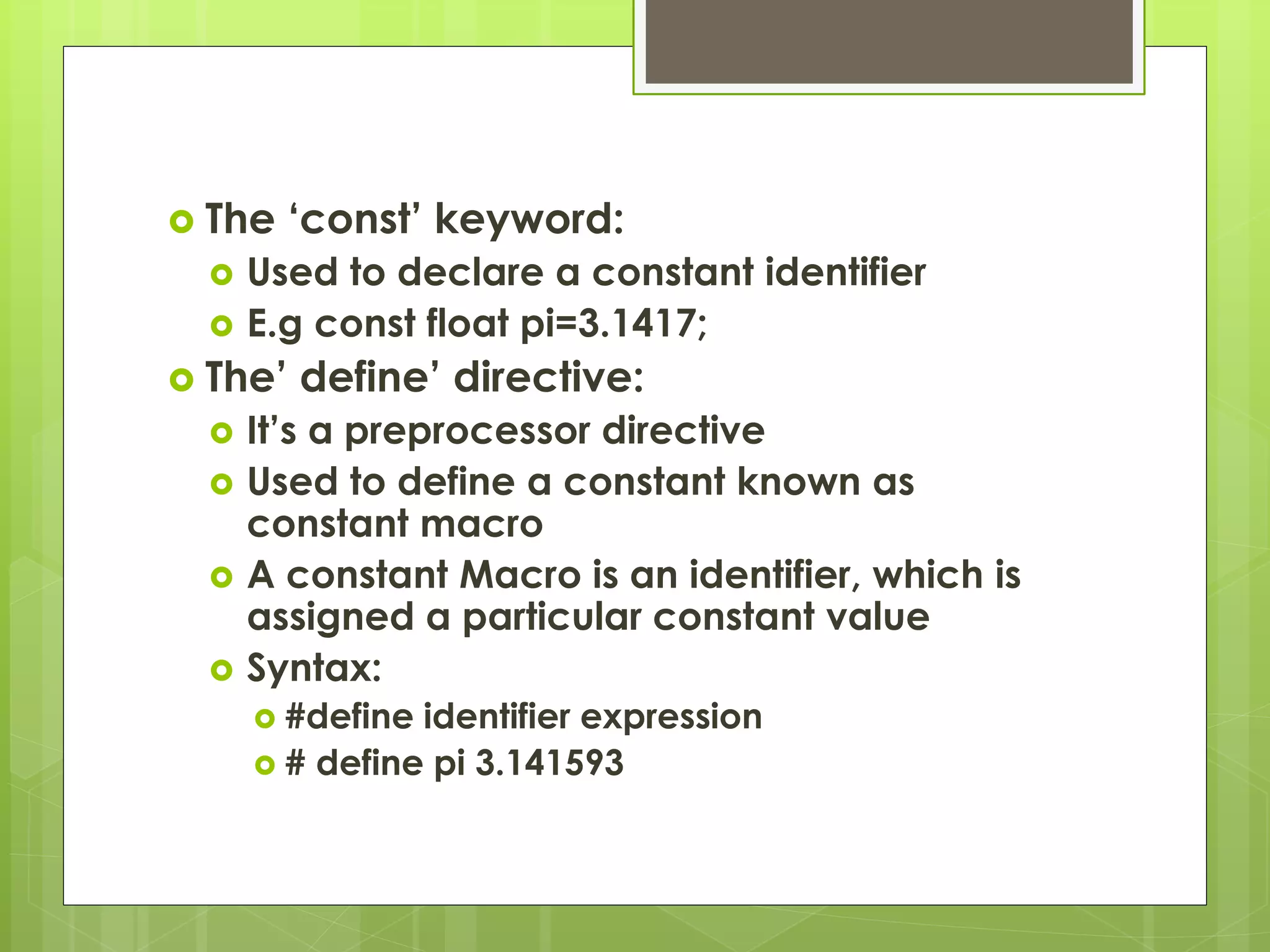  The ‘const’ keyword:
 Used to declare a constant identifier
 E.g const float pi=3.1417;
 The’ define’ directive:
 It’s a preprocessor directive
 Used to define a constant known as
constant macro
 A constant Macro is an identifier, which is
assigned a particular constant value
 Syntax:
 #define identifier expression
 # define pi 3.141593
 