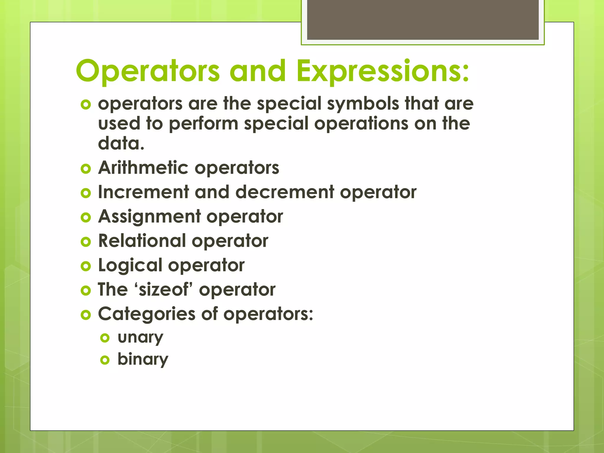 Operators and Expressions:
 operators are the special symbols that are
used to perform special operations on the
data.
 Arithmetic operators
 Increment and decrement operator
 Assignment operator
 Relational operator
 Logical operator
 The ‘sizeof’ operator
 Categories of operators:
 unary
 binary
 