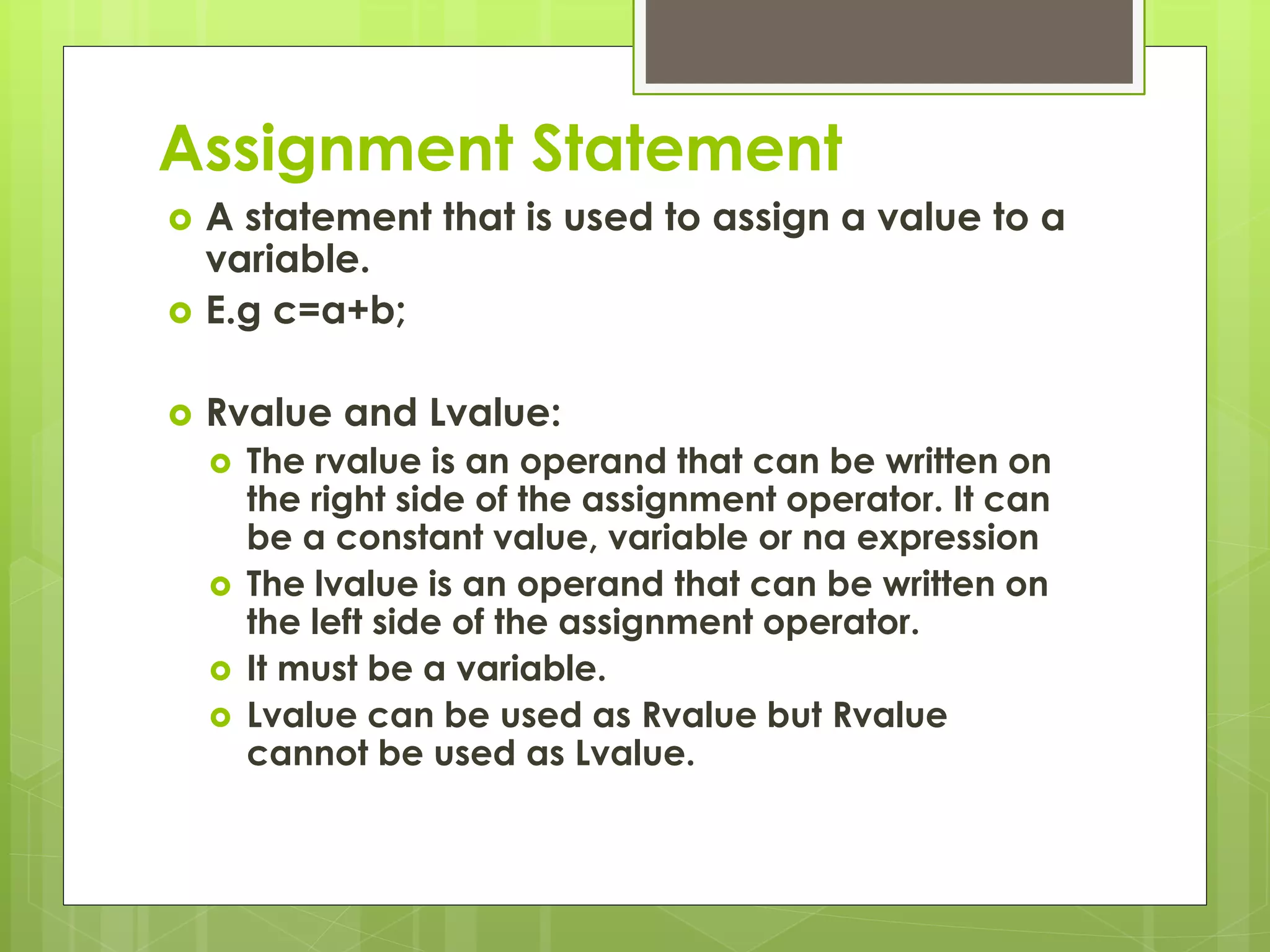 Assignment Statement
 A statement that is used to assign a value to a
variable.
 E.g c=a+b;
 Rvalue and Lvalue:
 The rvalue is an operand that can be written on
the right side of the assignment operator. It can
be a constant value, variable or na expression
 The lvalue is an operand that can be written on
the left side of the assignment operator.
 It must be a variable.
 Lvalue can be used as Rvalue but Rvalue
cannot be used as Lvalue.
 