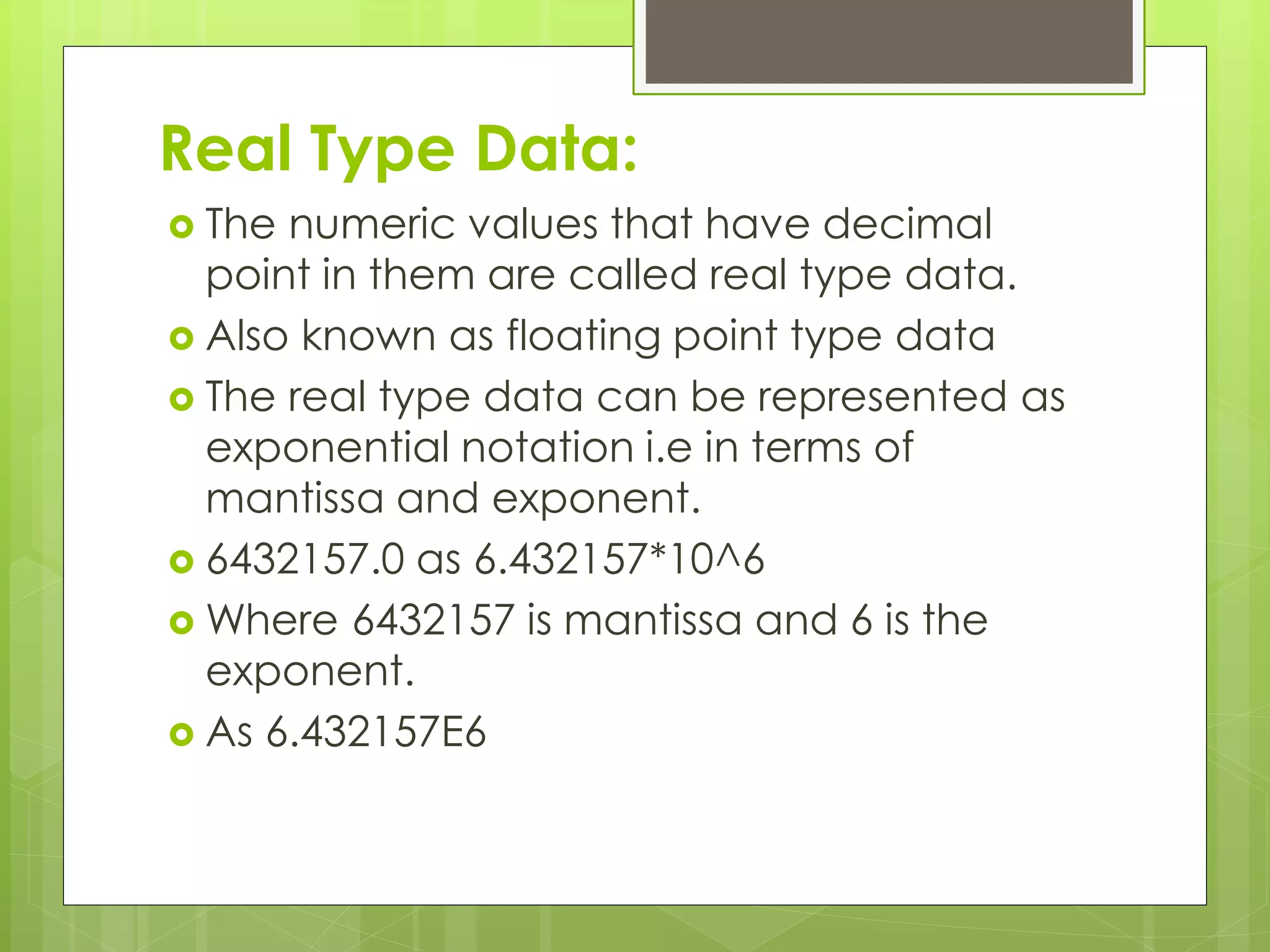 Real Type Data:
 The numeric values that have decimal
point in them are called real type data.
 Also known as floating point type data
 The real type data can be represented as
exponential notation i.e in terms of
mantissa and exponent.
 6432157.0 as 6.432157*10^6
 Where 6432157 is mantissa and 6 is the
exponent.
 As 6.432157E6
 