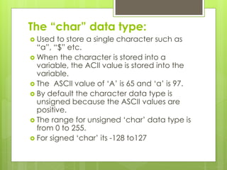 The “char” data type:
 Used to store a single character such as
“a”, “$” etc.
 When the character is stored into a
variable, the ACII value is stored into the
variable.
 The ASCII value of ‘A’ is 65 and ‘a’ is 97.
 By default the character data type is
unsigned because the ASCII values are
positive.
 The range for unsigned ‘char’ data type is
from 0 to 255.
 For signed ‘char’ its -128 to127
 