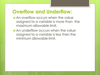 Overflow and Underflow:
 An overflow occurs when the value
assigned to a variable is more than the
maximum allowable limit.
 An underflow occurs when the value
assigned to a variable is less then the
minimum allowable limit.
 