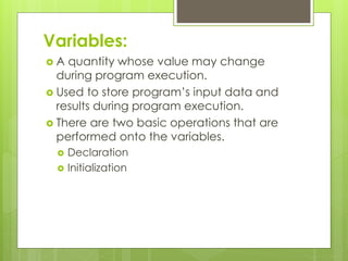 Variables:
 A quantity whose value may change
during program execution.
 Used to store program’s input data and
results during program execution.
 There are two basic operations that are
performed onto the variables.
 Declaration
 Initialization
 