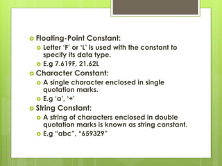  Floating-Point Constant:
 Letter ‘F’ or ‘L’ is used with the constant to
specify its data type.
 E.g 7.619F, 21.62L
 Character Constant:
 A single character enclosed in single
quotation marks.
 E.g ‘a’, ‘+’
 String Constant:
 A string of characters enclosed in double
quotation marks is known as string constant.
 E.g “abc”, “659329”
 