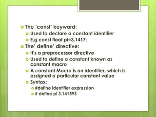  The ‘const’ keyword:
 Used to declare a constant identifier
 E.g const float pi=3.1417;
 The’ define’ directive:
 It’s a preprocessor directive
 Used to define a constant known as
constant macro
 A constant Macro is an identifier, which is
assigned a particular constant value
 Syntax:
 #define identifier expression
 # define pi 3.141593
 