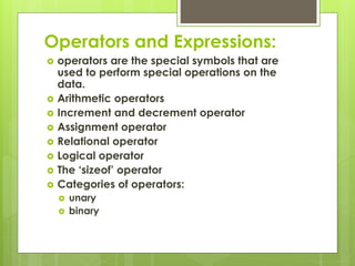 Operators and Expressions:
 operators are the special symbols that are
used to perform special operations on the
data.
 Arithmetic operators
 Increment and decrement operator
 Assignment operator
 Relational operator
 Logical operator
 The ‘sizeof’ operator
 Categories of operators:
 unary
 binary
 