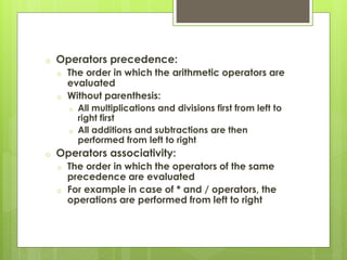 o Operators precedence:
o The order in which the arithmetic operators are
evaluated
o Without parenthesis:
o All multiplications and divisions first from left to
right first
o All additions and subtractions are then
performed from left to right
o Operators associativity:
o The order in which the operators of the same
precedence are evaluated
o For example in case of * and / operators, the
operations are performed from left to right
 