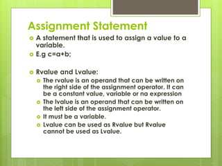 Assignment Statement
 A statement that is used to assign a value to a
variable.
 E.g c=a+b;
 Rvalue and Lvalue:
 The rvalue is an operand that can be written on
the right side of the assignment operator. It can
be a constant value, variable or na expression
 The lvalue is an operand that can be written on
the left side of the assignment operator.
 It must be a variable.
 Lvalue can be used as Rvalue but Rvalue
cannot be used as Lvalue.
 
