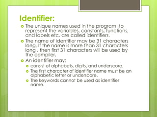 Identifier:
 The unique names used in the program to
represent the variables, constants, functions,
and labels etc. are called identifiers.
 The name of identifier may be 31 characters
long. If the name is more than 31 characters
long , then first 31 characters will be used by
the compiler.
 An identifier may:
 consist of alphabets, digits, and underscore.
 The first character of identifier name must be an
alphabetic letter or underscore.
 The keywords cannot be used as identifier
name.
 