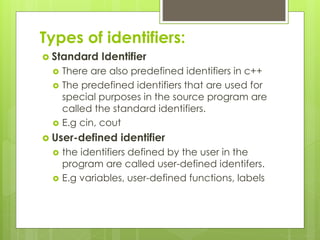Types of identifiers:
 Standard Identifier
 There are also predefined identifiers in c++
 The predefined identifiers that are used for
special purposes in the source program are
called the standard identifiers.
 E.g cin, cout
 User-defined identifier
 the identifiers defined by the user in the
program are called user-defined identifers.
 E.g variables, user-defined functions, labels
 