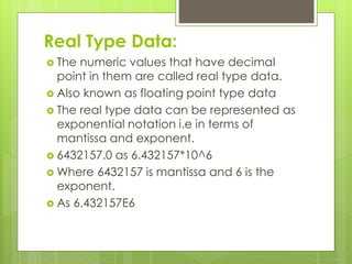 Real Type Data:
 The numeric values that have decimal
point in them are called real type data.
 Also known as floating point type data
 The real type data can be represented as
exponential notation i.e in terms of
mantissa and exponent.
 6432157.0 as 6.432157*10^6
 Where 6432157 is mantissa and 6 is the
exponent.
 As 6.432157E6
 