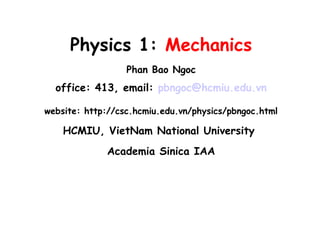 Physics 1: Mechanics
Phan Bao Ngoc
office: 413, email: pbngoc@hcmiu.edu.vn
website: http://csc.hcmiu.edu.vn/physics/pbngoc.html
HCMIU, VietNam National University
Academia Sinica IAA
 