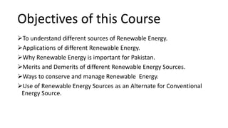 Objectives of this Course
To understand different sources of Renewable Energy.
Applications of different Renewable Energy.
Why Renewable Energy is important for Pakistan.
Merits and Demerits of different Renewable Energy Sources.
Ways to conserve and manage Renewable Energy.
Use of Renewable Energy Sources as an Alternate for Conventional
Energy Source.
 