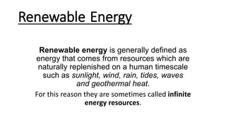 Renewable Energy
Renewable energy is generally defined as
energy that comes from resources which are
naturally replenished on a human timescale
such as sunlight, wind, rain, tides, waves
and geothermal heat.
For this reason they are sometimes called infinite
energy resources.
 