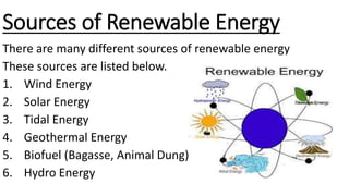 Sources of Renewable Energy
There are many different sources of renewable energy
These sources are listed below.
1. Wind Energy
2. Solar Energy
3. Tidal Energy
4. Geothermal Energy
5. Biofuel (Bagasse, Animal Dung)
6. Hydro Energy
 