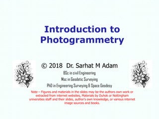 © 2018 Dr. Sarhat M Adam
BSc in civil Engineering
Msc in Geodetic Surveying
PhD in Engineering Surveying & Space Geodesy
Note – Figures and materials in the slides may be the authors own work or
extracted from internet websites, Materials by Duhok or Nottingham
universities staff and their slides, author's own knowledge, or various internet
image sources and books.
Introduction to
Photogrammetry
 