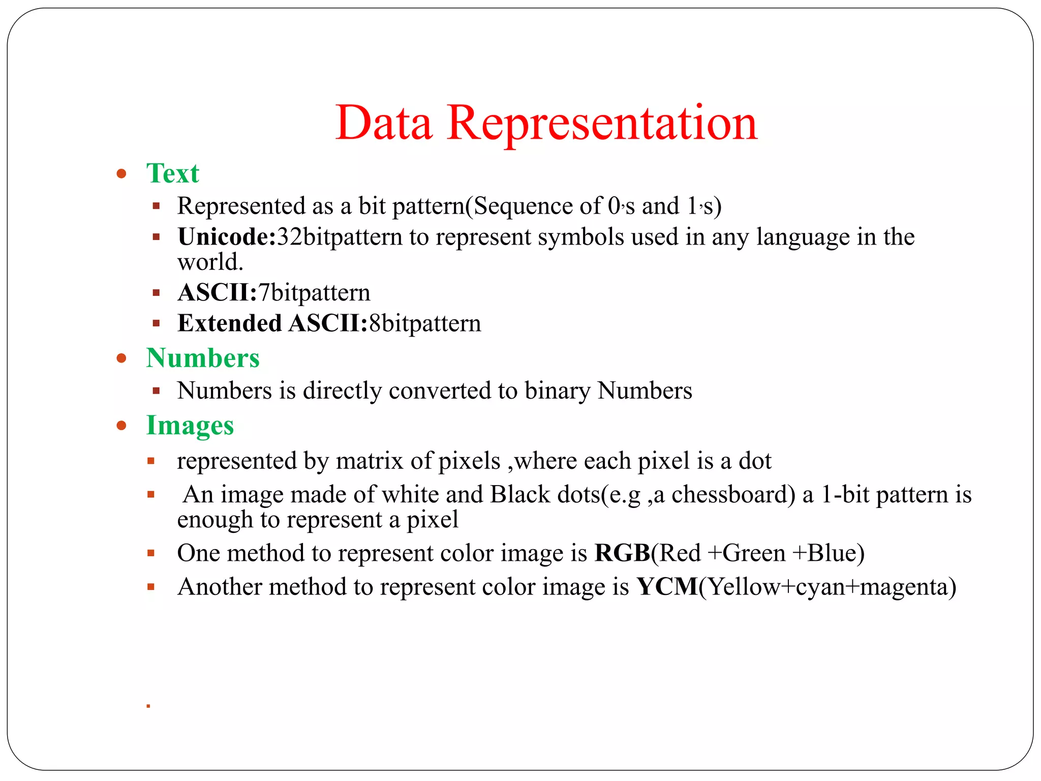 Data Representation
 Text
 Represented as a bit pattern(Sequence of 0,s and 1,s)
 Unicode:32bitpattern to represent symbols used in any language in the
world.
 ASCII:7bitpattern
 Extended ASCII:8bitpattern
 Numbers
 Numbers is directly converted to binary Numbers
 Images
 represented by matrix of pixels ,where each pixel is a dot
 An image made of white and Black dots(e.g ,a chessboard) a 1-bit pattern is
enough to represent a pixel
 One method to represent color image is RGB(Red +Green +Blue)
 Another method to represent color image is YCM(Yellow+cyan+magenta)

 