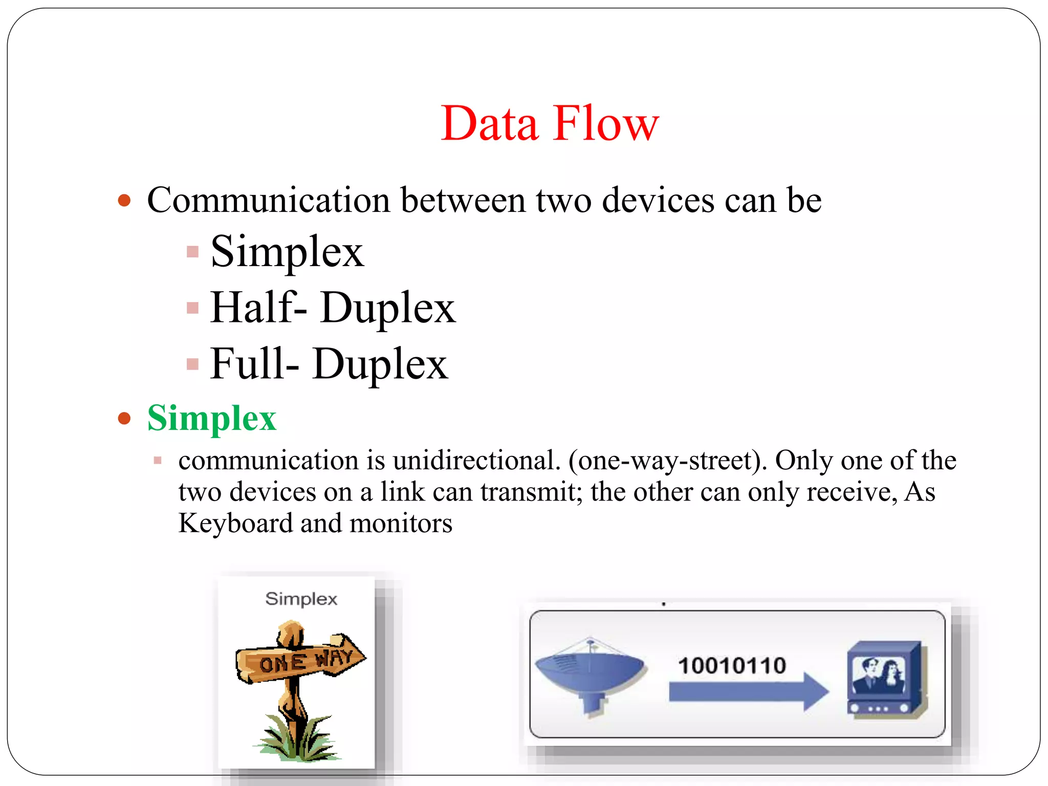Data Flow
 Communication between two devices can be
 Simplex
 Half- Duplex
 Full- Duplex
 Simplex
 communication is unidirectional. (one-way-street). Only one of the
two devices on a link can transmit; the other can only receive, As
Keyboard and monitors
 