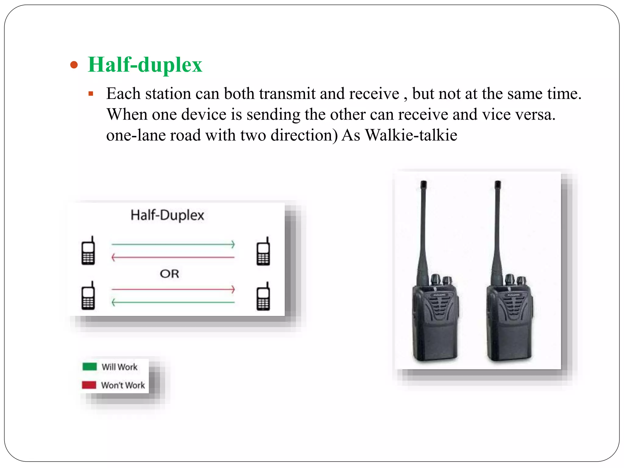  Half-duplex
 Each station can both transmit and receive , but not at the same time.
When one device is sending the other can receive and vice versa.
one-lane road with two direction) As Walkie-talkie
 