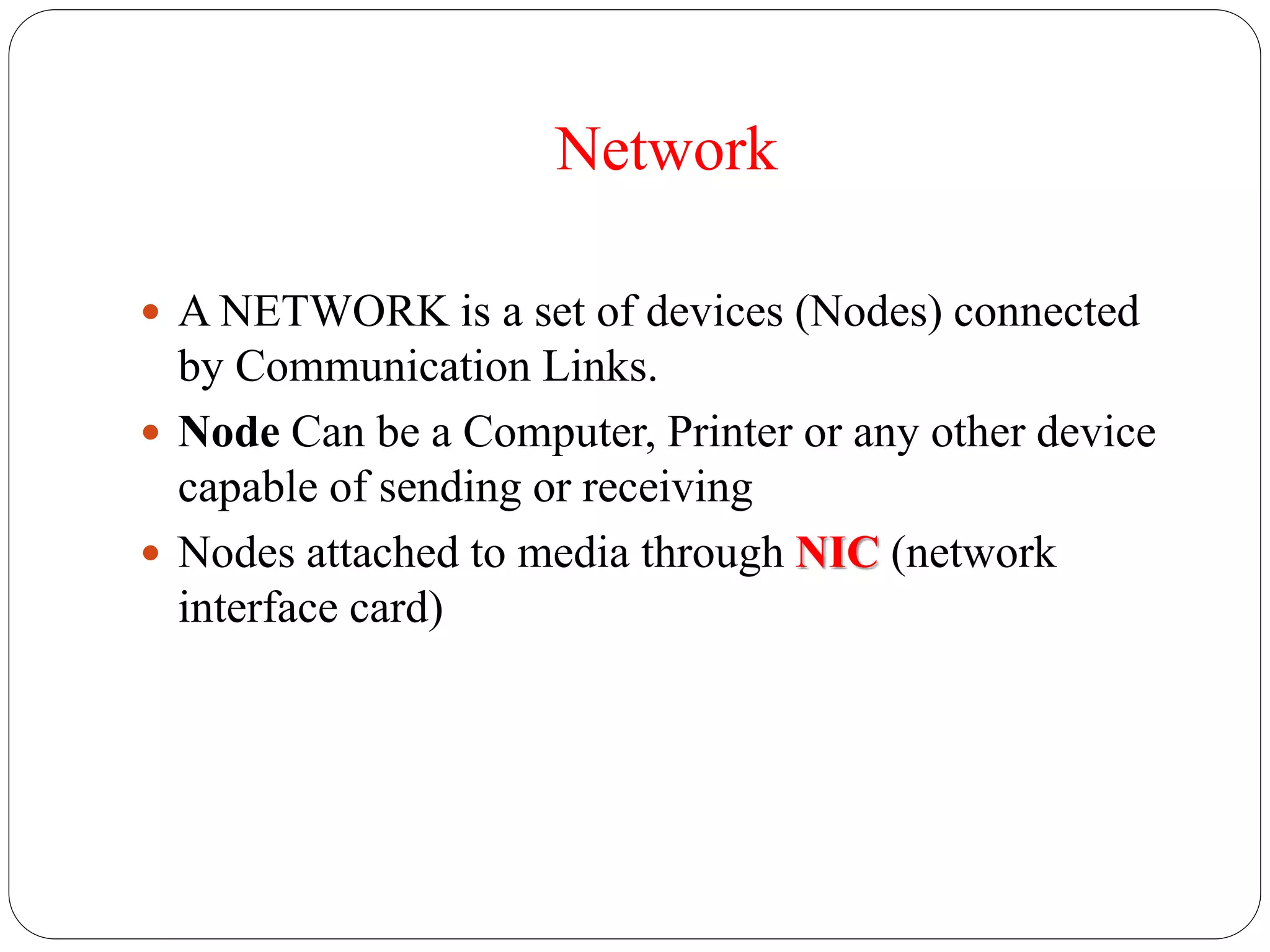 Network
 A NETWORK is a set of devices (Nodes) connected
by Communication Links.
 Node Can be a Computer, Printer or any other device
capable of sending or receiving
 Nodes attached to media through NIC (network
interface card)
 