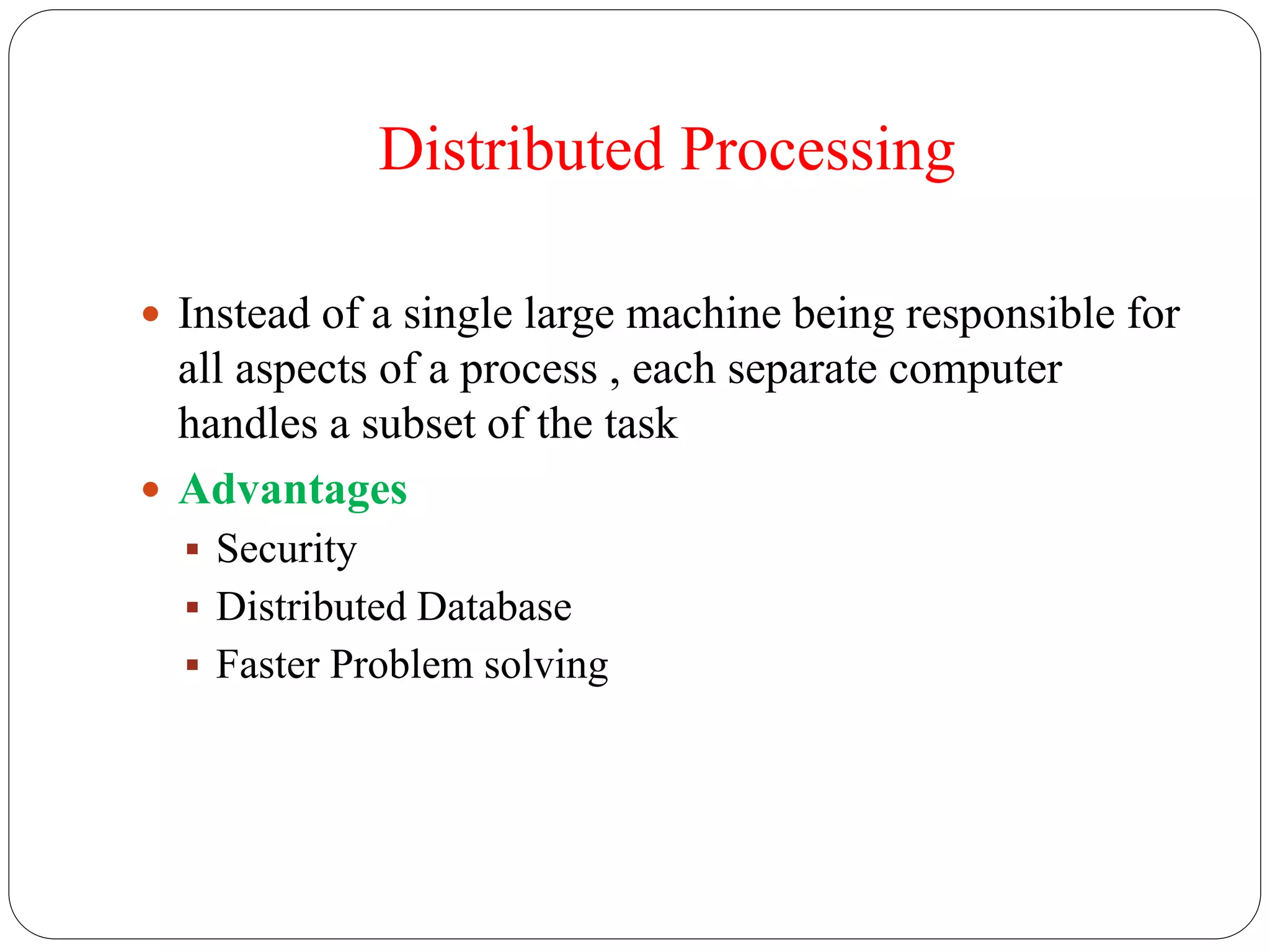 Distributed Processing
 Instead of a single large machine being responsible for
all aspects of a process , each separate computer
handles a subset of the task
 Advantages
 Security
 Distributed Database
 Faster Problem solving
 