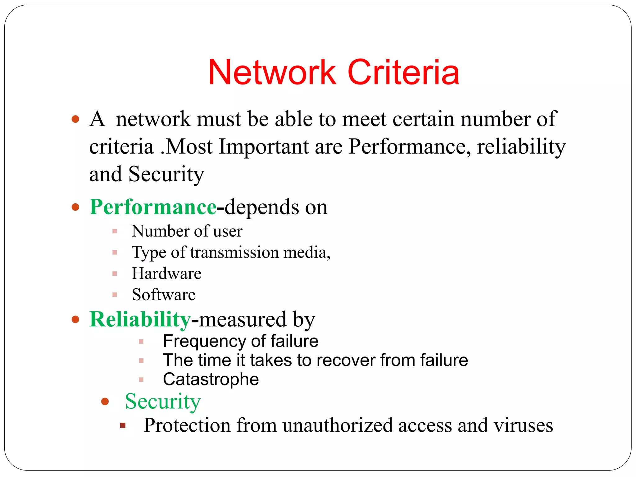 Network Criteria
 A network must be able to meet certain number of
criteria .Most Important are Performance, reliability
and Security
 Performance-depends on
 Number of user
 Type of transmission media,
 Hardware
 Software
 Reliability-measured by
 Frequency of failure
 The time it takes to recover from failure
 Catastrophe
 Security
 Protection from unauthorized access and viruses
 