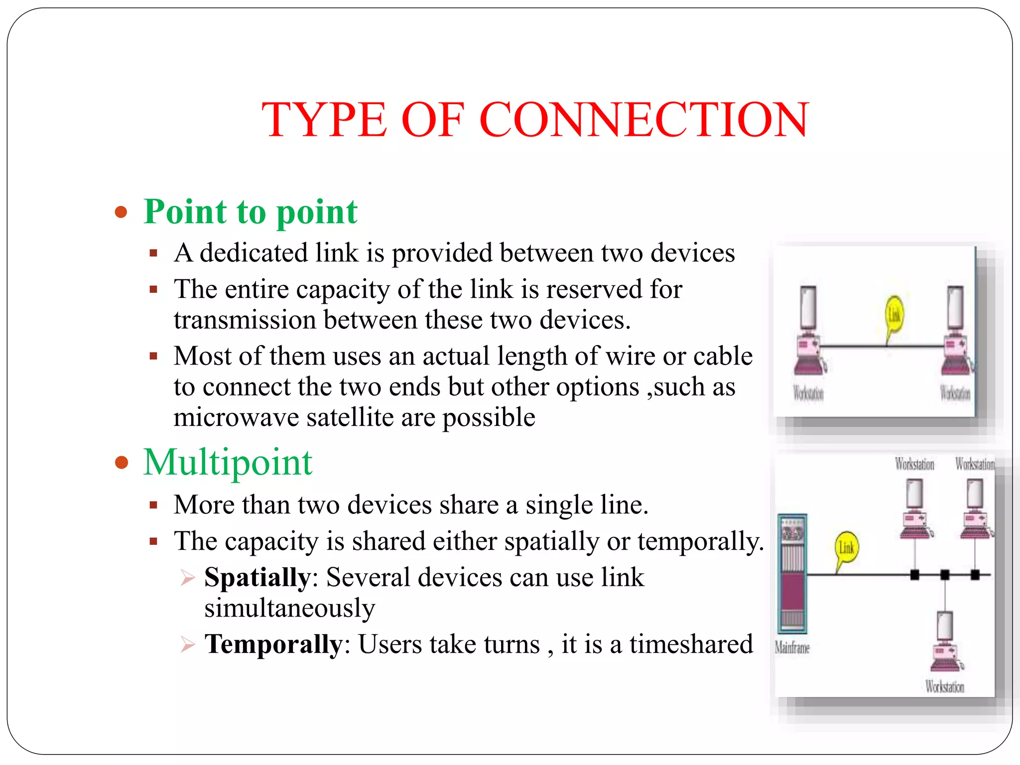 TYPE OF CONNECTION
 Point to point
 A dedicated link is provided between two devices
 The entire capacity of the link is reserved for
transmission between these two devices.
 Most of them uses an actual length of wire or cable
to connect the two ends but other options ,such as
microwave satellite are possible
 Multipoint
 More than two devices share a single line.
 The capacity is shared either spatially or temporally.
 Spatially: Several devices can use link
simultaneously
 Temporally: Users take turns , it is a timeshared
 