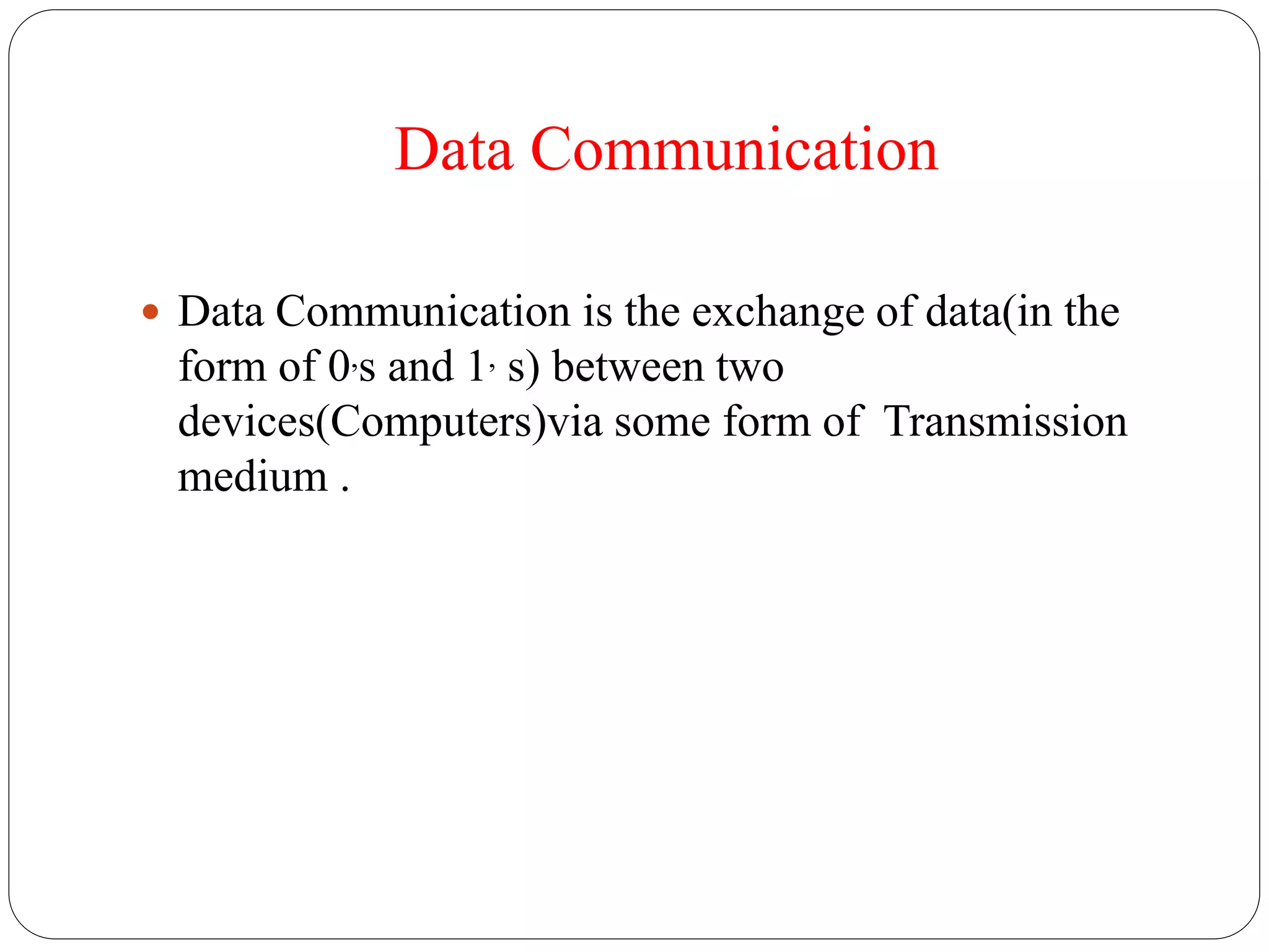 Data Communication
 Data Communication is the exchange of data(in the
form of 0,s and 1, s) between two
devices(Computers)via some form of Transmission
medium .
 