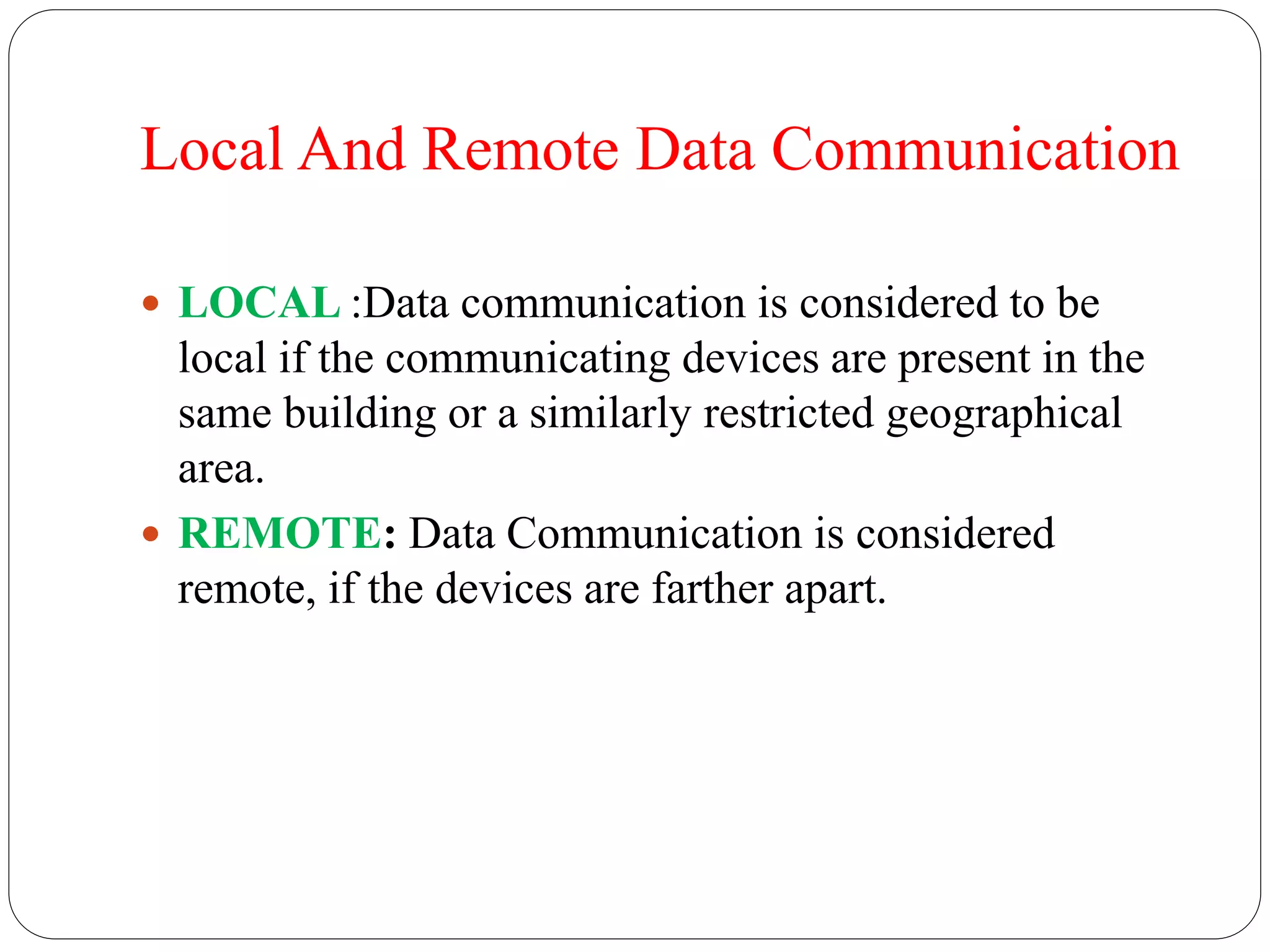 Local And Remote Data Communication
 LOCAL :Data communication is considered to be
local if the communicating devices are present in the
same building or a similarly restricted geographical
area.
 REMOTE: Data Communication is considered
remote, if the devices are farther apart.
 