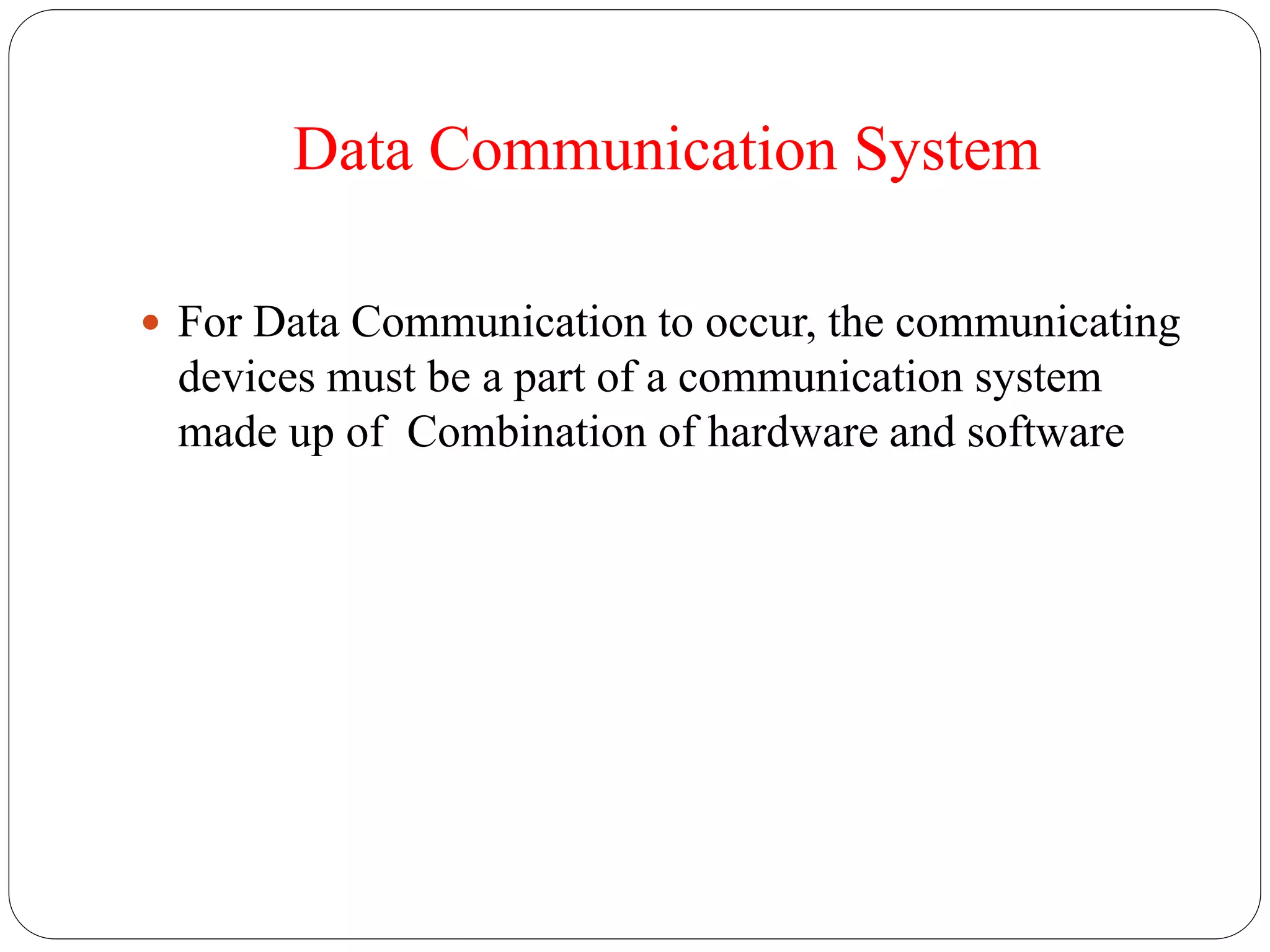 Data Communication System
 For Data Communication to occur, the communicating
devices must be a part of a communication system
made up of Combination of hardware and software
 