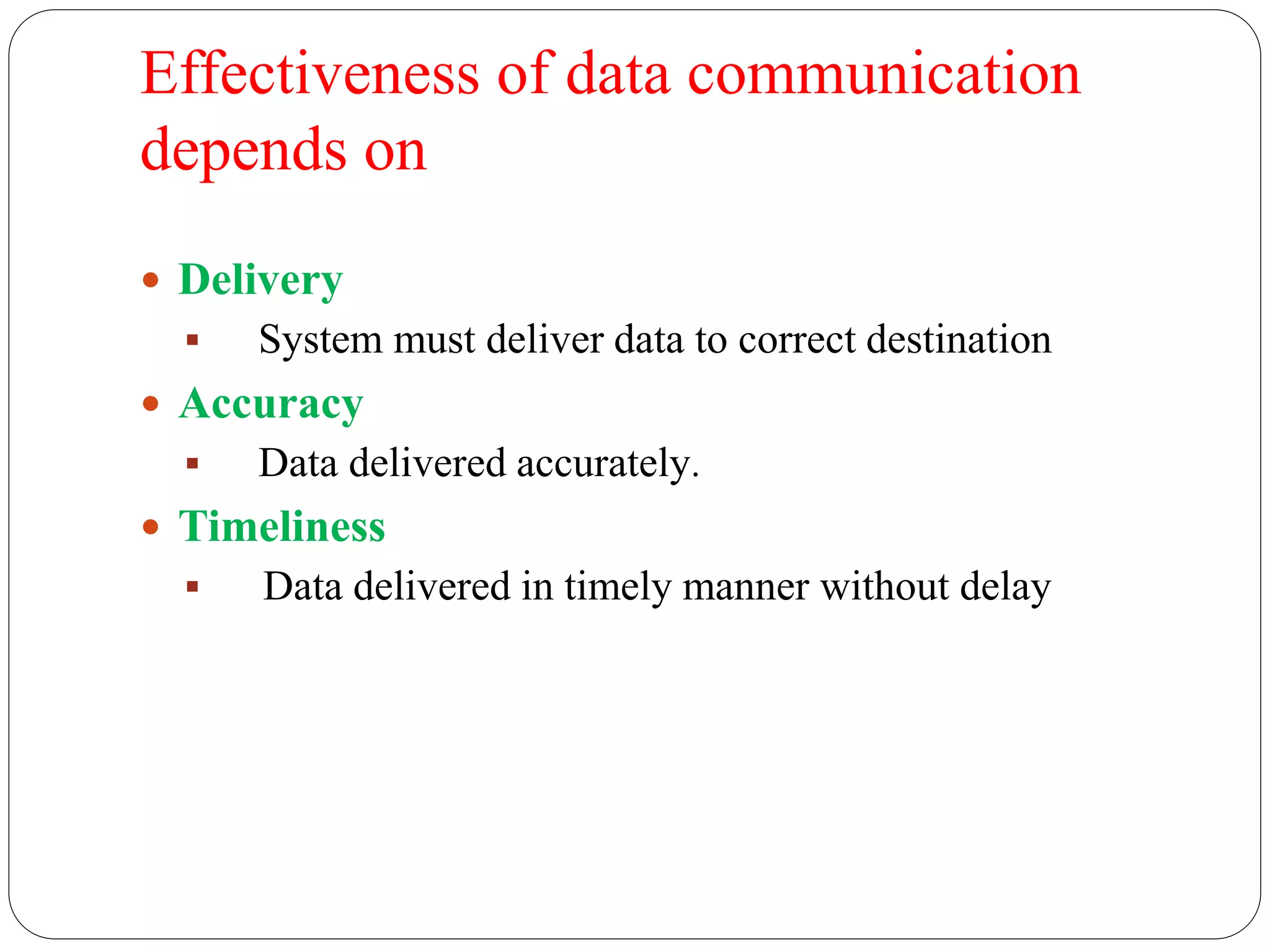 Effectiveness of data communication
depends on
 Delivery
 System must deliver data to correct destination
 Accuracy
 Data delivered accurately.
 Timeliness
 Data delivered in timely manner without delay
 