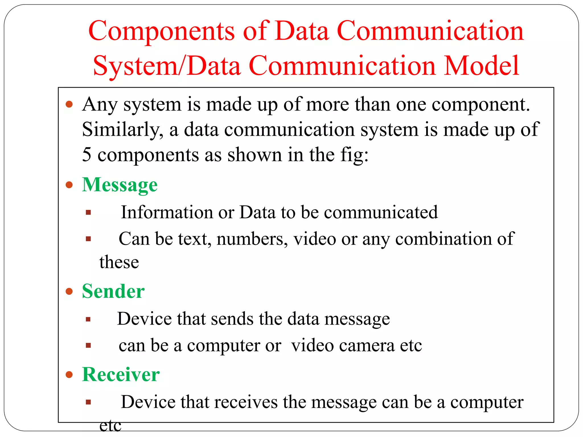 Components of Data Communication
System/Data Communication Model
 Any system is made up of more than one component.
Similarly, a data communication system is made up of
5 components as shown in the fig:
 Message
 Information or Data to be communicated
 Can be text, numbers, video or any combination of
these
 Sender
 Device that sends the data message
 can be a computer or video camera etc
 Receiver
 Device that receives the message can be a computer
etc
 