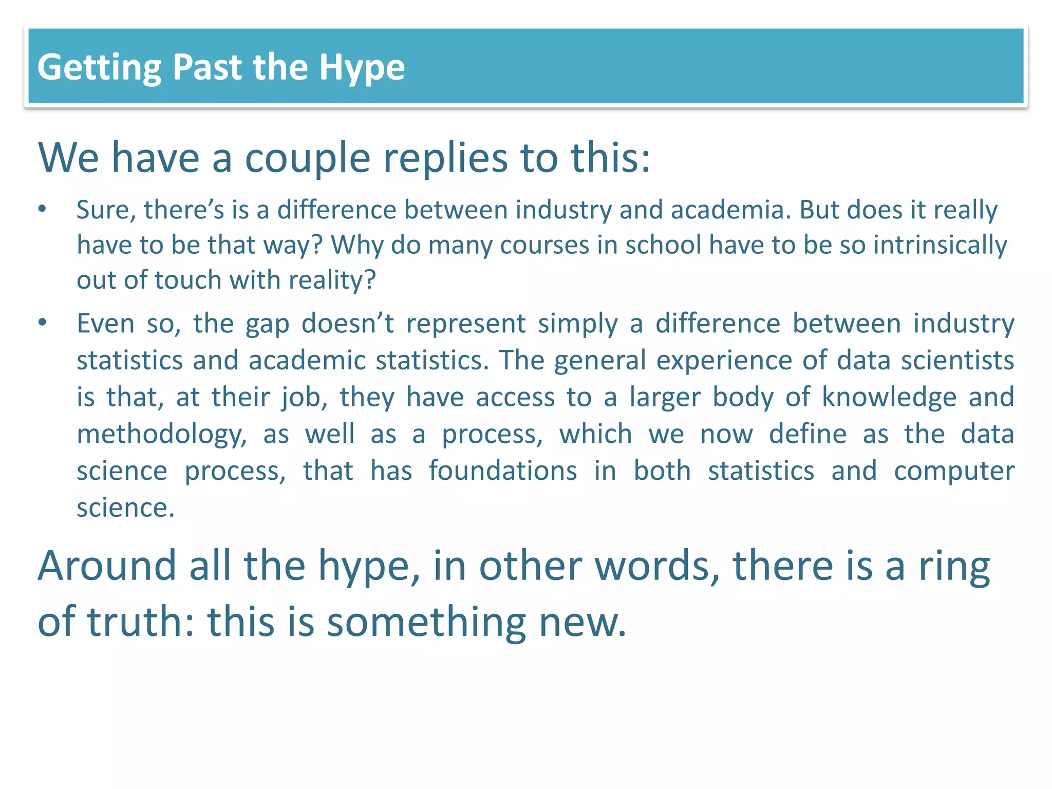 We have a couple replies to this:
• Sure, there’s is a difference between industry and academia. But does it really
have to be that way? Why do many courses in school have to be so intrinsically
out of touch with reality?
• Even so, the gap doesn’t represent simply a difference between industry
statistics and academic statistics. The general experience of data scientists
is that, at their job, they have access to a larger body of knowledge and
methodology, as well as a process, which we now define as the data
science process, that has foundations in both statistics and computer
science.
Around all the hype, in other words, there is a ring
of truth: this is something new.
Getting Past the Hype
 