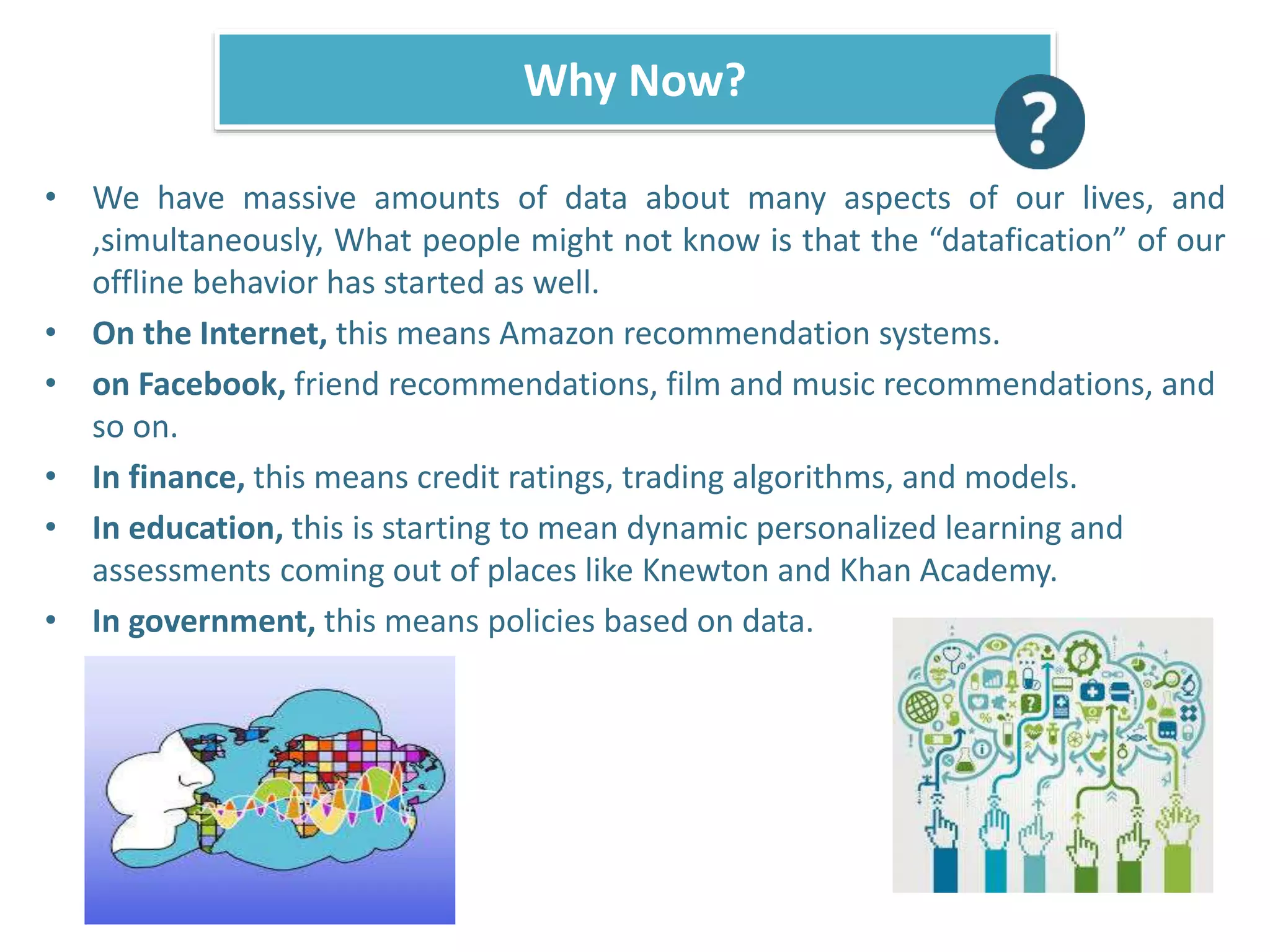 • We have massive amounts of data about many aspects of our lives, and
,simultaneously, What people might not know is that the “datafication” of our
offline behavior has started as well.
• On the Internet, this means Amazon recommendation systems.
• on Facebook, friend recommendations, film and music recommendations, and
so on.
• In finance, this means credit ratings, trading algorithms, and models.
• In education, this is starting to mean dynamic personalized learning and
assessments coming out of places like Knewton and Khan Academy.
• In government, this means policies based on data.
Why Now?
 