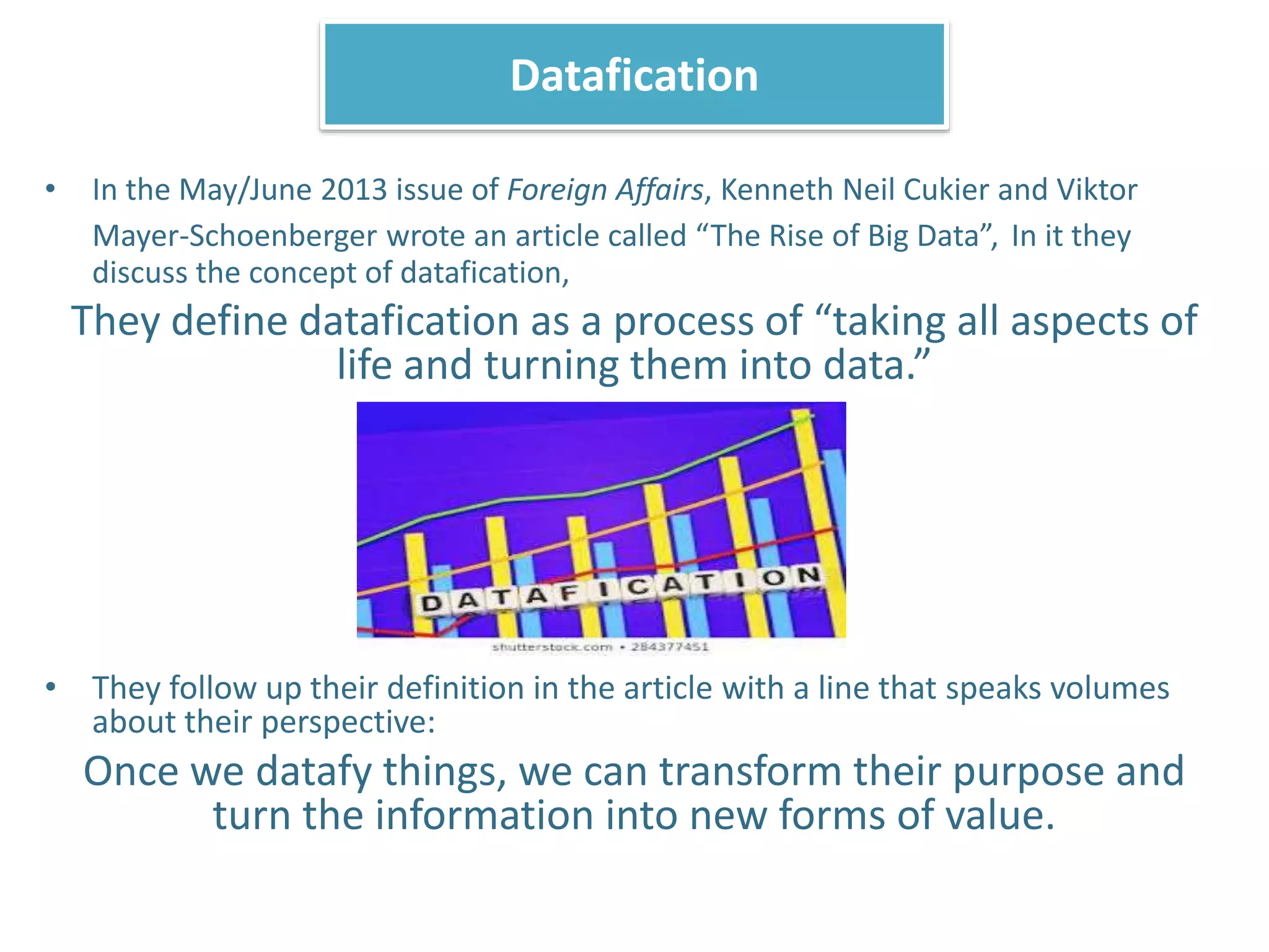 • In the May/June 2013 issue of Foreign Affairs, Kenneth Neil Cukier and Viktor
Mayer-Schoenberger wrote an article called “The Rise of Big Data”, In it they
discuss the concept of datafication,
They define datafication as a process of “taking all aspects of
life and turning them into data.”
• They follow up their definition in the article with a line that speaks volumes
about their perspective:
Once we datafy things, we can transform their purpose and
turn the information into new forms of value.
Datafication
 