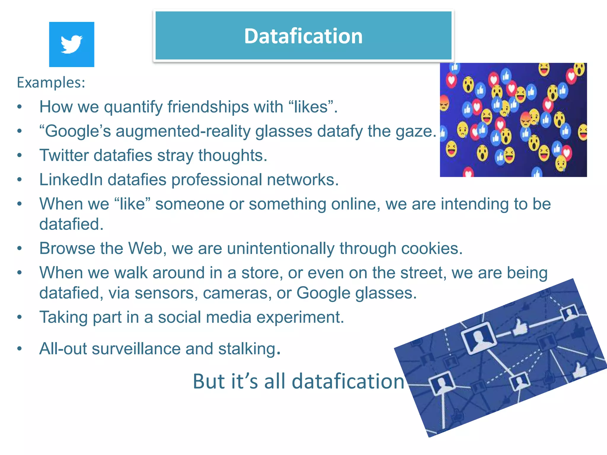 Examples:
• How we quantify friendships with “likes”.
• “Google’s augmented-reality glasses datafy the gaze.
• Twitter datafies stray thoughts.
• LinkedIn datafies professional networks.
• When we “like” someone or something online, we are intending to be
datafied.
• Browse the Web, we are unintentionally through cookies.
• When we walk around in a store, or even on the street, we are being
datafied, via sensors, cameras, or Google glasses.
• Taking part in a social media experiment.
• All-out surveillance and stalking.
But it’s all datafication
Datafication
 