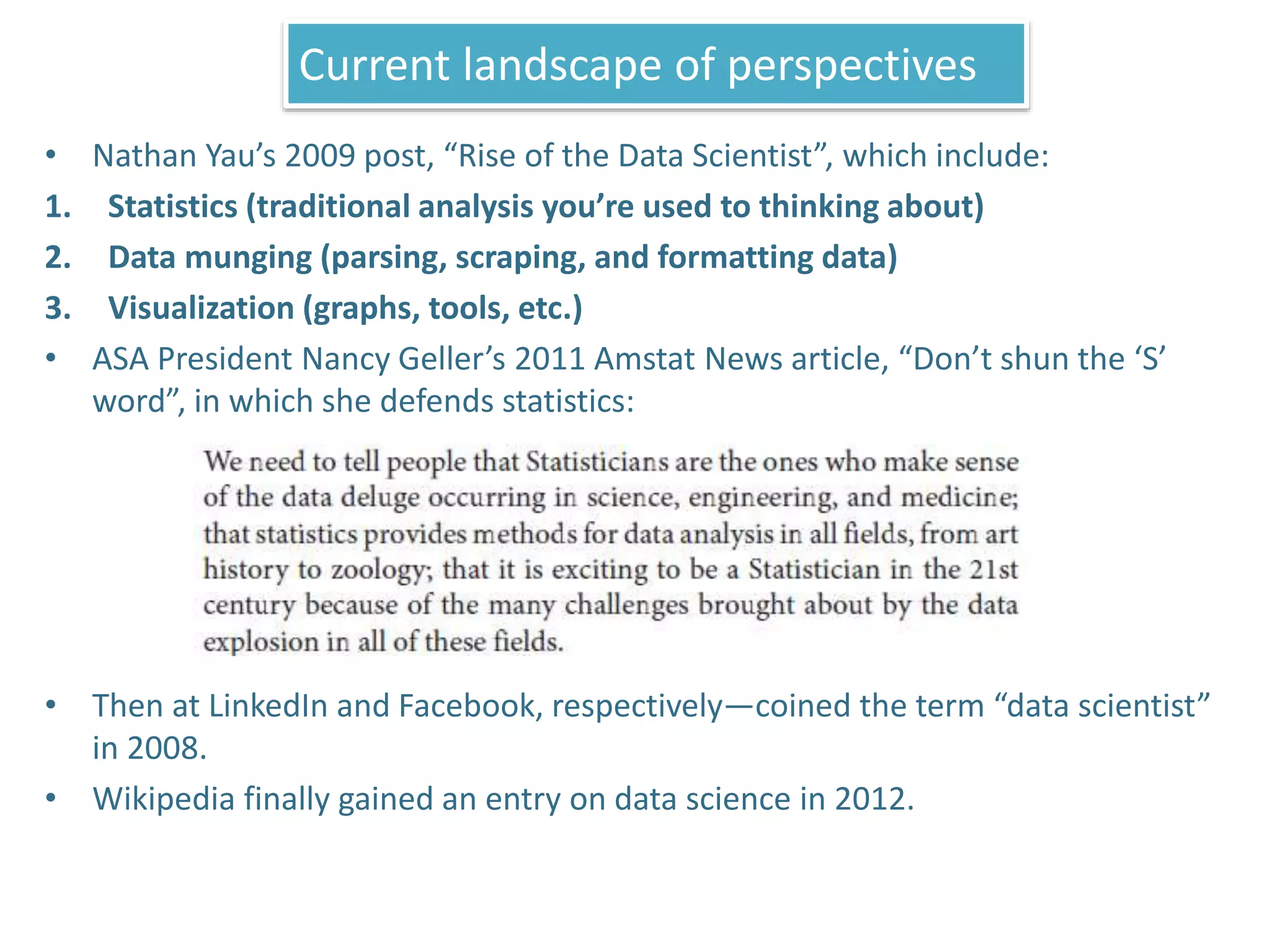 • Nathan Yau’s 2009 post, “Rise of the Data Scientist”, which include:
1. Statistics (traditional analysis you’re used to thinking about)
2. Data munging (parsing, scraping, and formatting data)
3. Visualization (graphs, tools, etc.)
• ASA President Nancy Geller’s 2011 Amstat News article, “Don’t shun the ‘S’
word”, in which she defends statistics:
• Then at LinkedIn and Facebook, respectively—coined the term “data scientist”
in 2008.
• Wikipedia finally gained an entry on data science in 2012.
Current landscape of perspectives
 