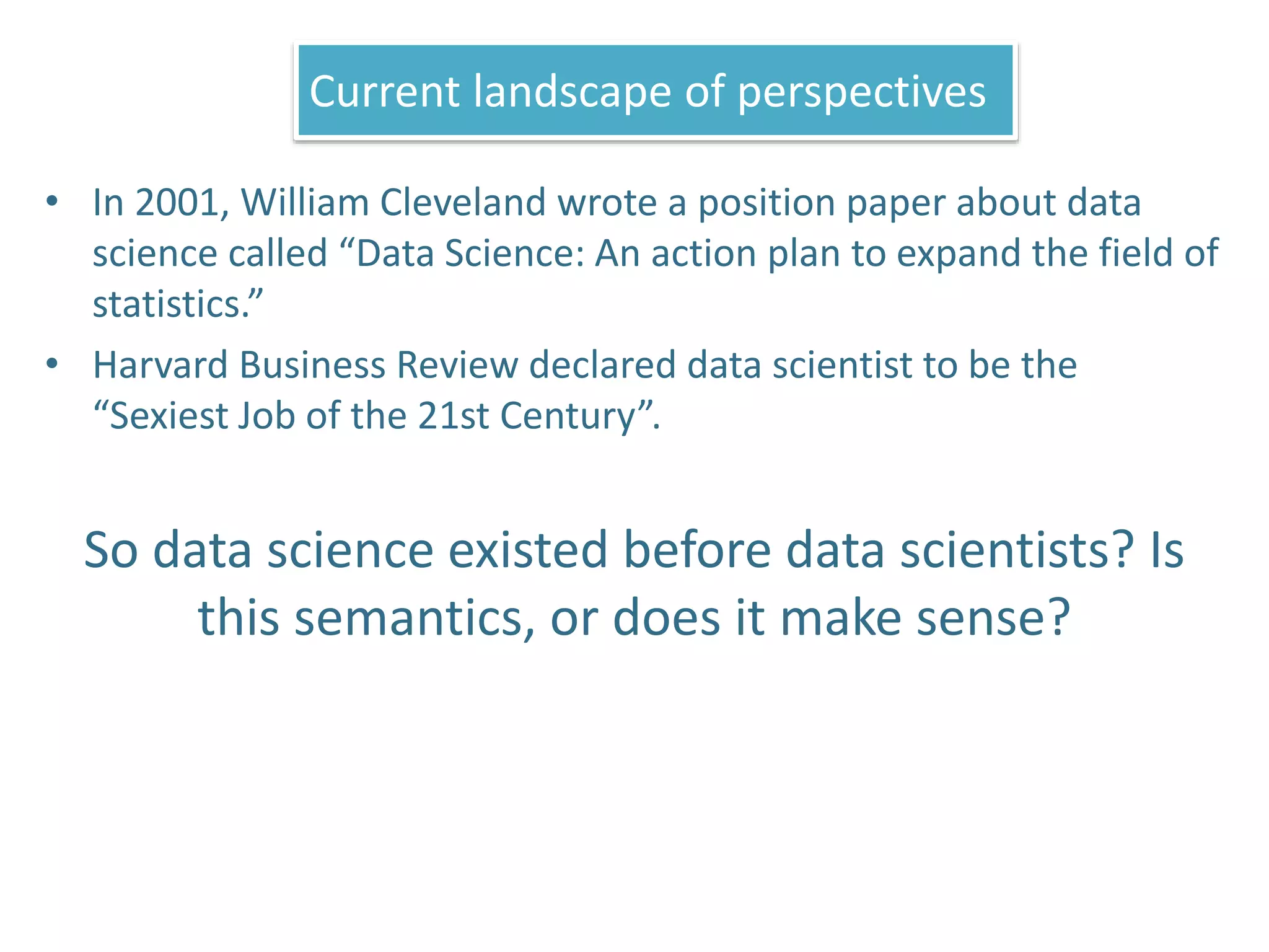 • In 2001, William Cleveland wrote a position paper about data
science called “Data Science: An action plan to expand the field of
statistics.”
• Harvard Business Review declared data scientist to be the
“Sexiest Job of the 21st Century”.
So data science existed before data scientists? Is
this semantics, or does it make sense?
Current landscape of perspectives
 
