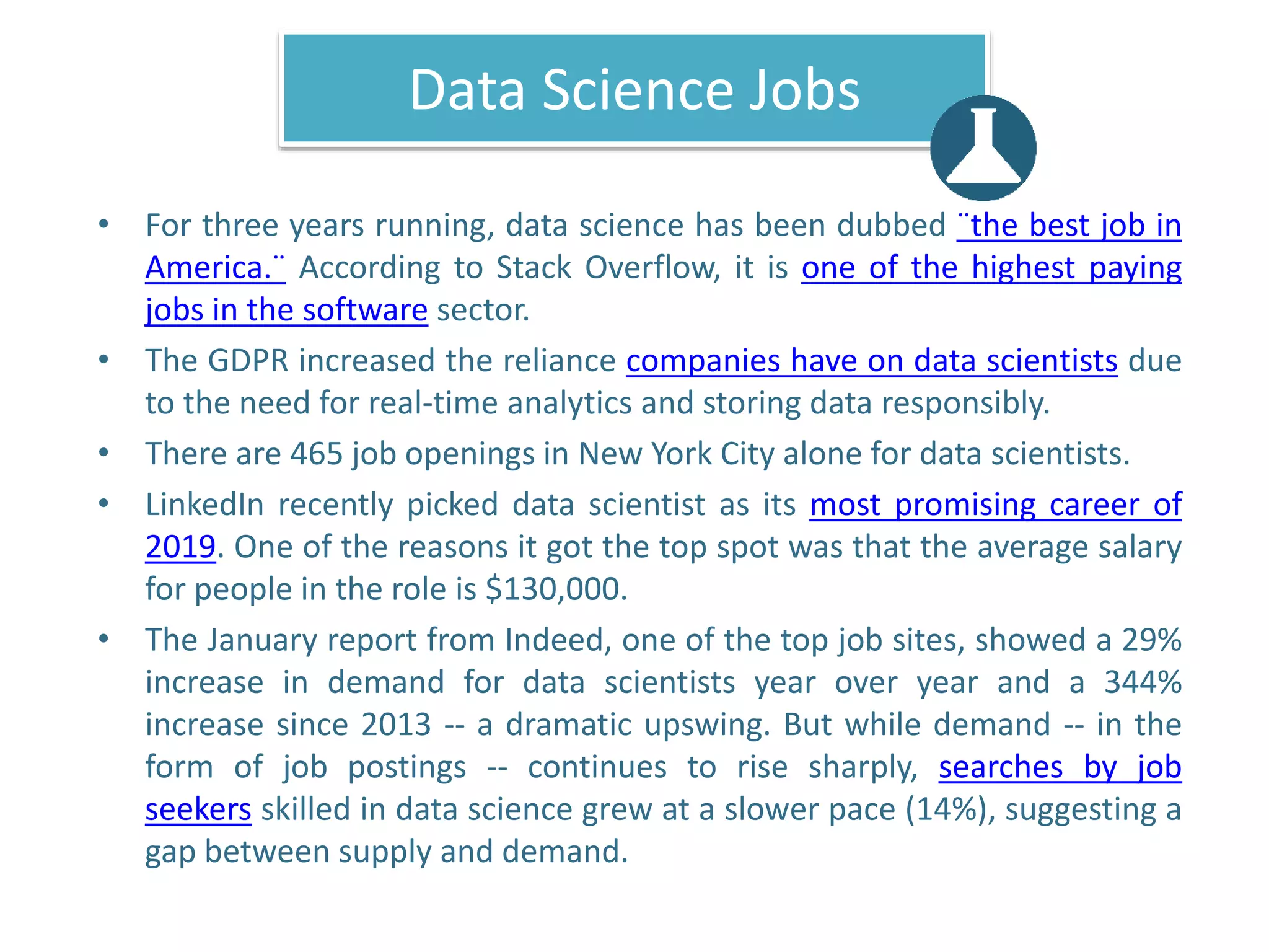 Data Science Jobs
• For three years running, data science has been dubbed ¨the best job in
America.¨ According to Stack Overflow, it is one of the highest paying
jobs in the software sector.
• The GDPR increased the reliance companies have on data scientists due
to the need for real-time analytics and storing data responsibly.
• There are 465 job openings in New York City alone for data scientists.
• LinkedIn recently picked data scientist as its most promising career of
2019. One of the reasons it got the top spot was that the average salary
for people in the role is $130,000.
• The January report from Indeed, one of the top job sites, showed a 29%
increase in demand for data scientists year over year and a 344%
increase since 2013 -- a dramatic upswing. But while demand -- in the
form of job postings -- continues to rise sharply, searches by job
seekers skilled in data science grew at a slower pace (14%), suggesting a
gap between supply and demand.
 