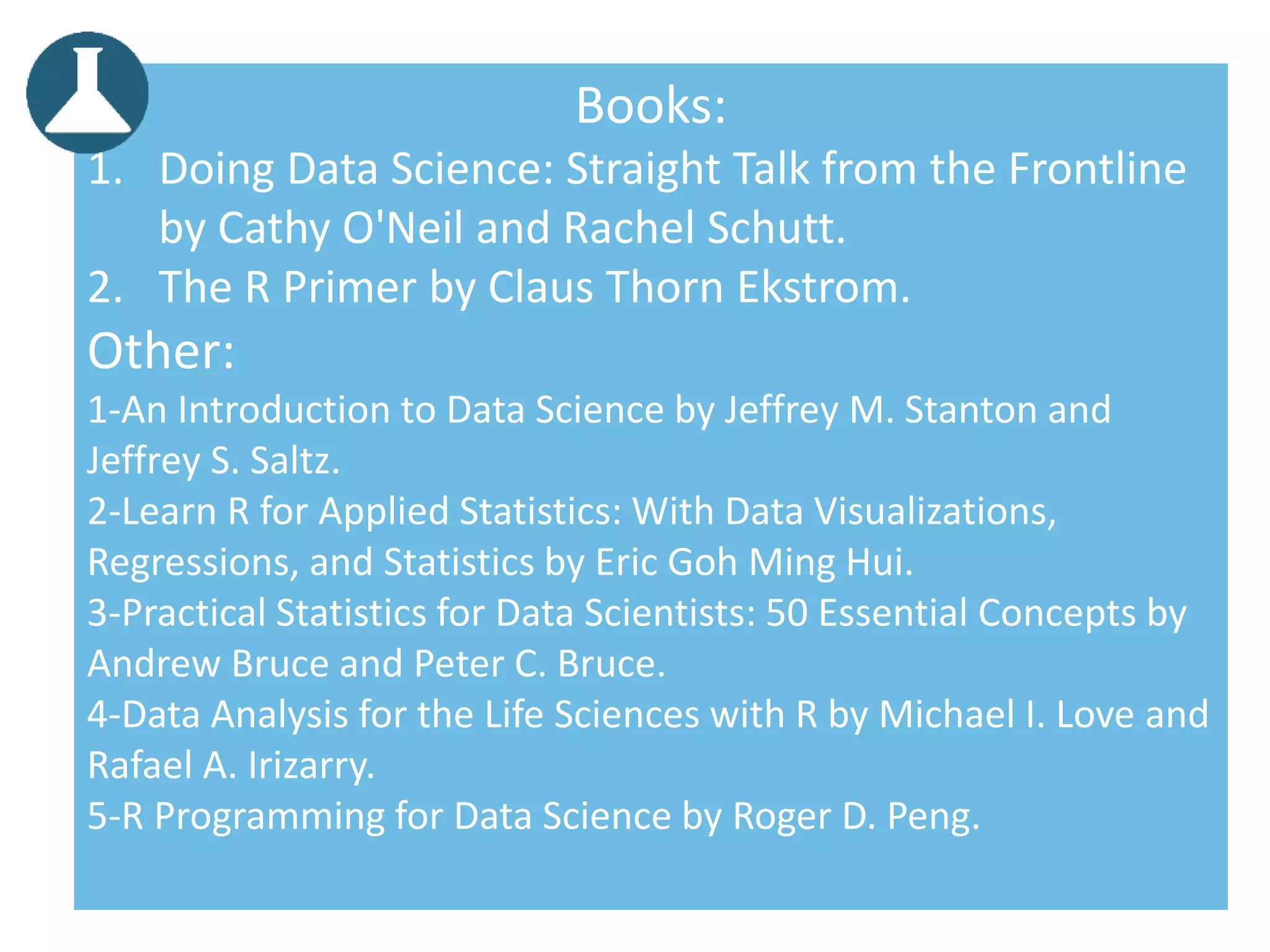 Books:
1. Doing Data Science: Straight Talk from the Frontline
by Cathy O'Neil and Rachel Schutt.
2. The R Primer by Claus Thorn Ekstrom.
Other:
1-An Introduction to Data Science by Jeffrey M. Stanton and
Jeffrey S. Saltz.
2-Learn R for Applied Statistics: With Data Visualizations,
Regressions, and Statistics by Eric Goh Ming Hui.
3-Practical Statistics for Data Scientists: 50 Essential Concepts by
Andrew Bruce and Peter C. Bruce.
4-Data Analysis for the Life Sciences with R by Michael I. Love and
Rafael A. Irizarry.
5-R Programming for Data Science by Roger D. Peng.
 